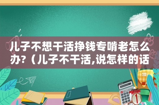 兒子不想干活掙錢專啃老怎么辦?（兒子不干活,說怎樣的話,能讓他干活）