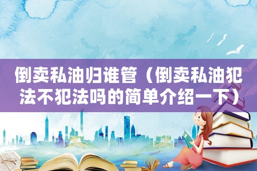 倒賣私油歸誰(shuí)管（倒賣私油犯法不犯法嗎的簡(jiǎn)單介紹一下）