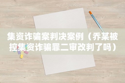 集資詐騙案判決案例（喬某被控集資詐騙罪二審改判了嗎）