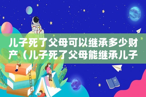 兒子死了父母可以繼承多少財產(chǎn)（兒子死了父母能繼承兒子的遺產(chǎn)嗎）