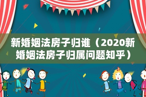新婚姻法房子歸誰（2020新婚姻法房子歸屬問題知乎）
