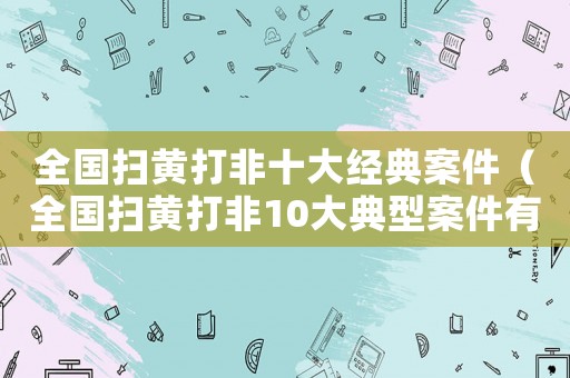 全國掃黃打非十大經(jīng)典案件（全國掃黃打非10大典型案件有哪些）