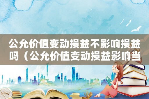 公允價值變動損益不影響損益嗎（公允價值變動損益影響當期損益嗎）
