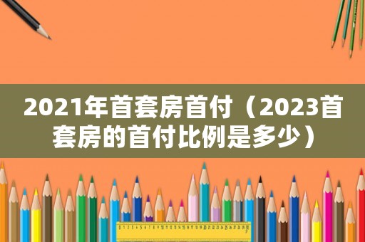 2021年首套房首付（2023首套房的首付比例是多少）