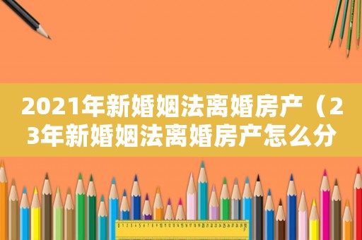 2021年新婚姻法離婚房產(chǎn)（23年新婚姻法離婚房產(chǎn)怎么分割）