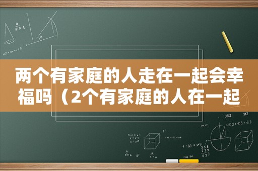 兩個有家庭的人走在一起會幸福嗎（2個有家庭的人在一起可以維持多久）