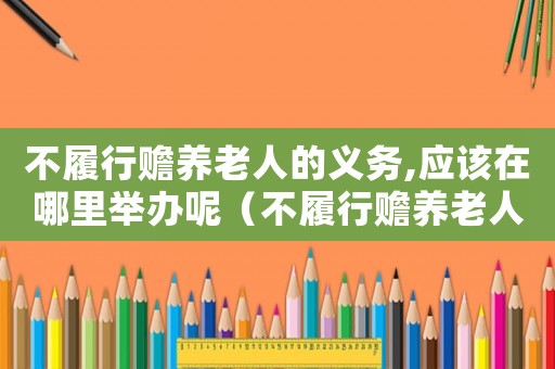 不履行贍養老人的義務,應該在哪里舉辦呢（不履行贍養老人的義務,應該在哪里舉辦）