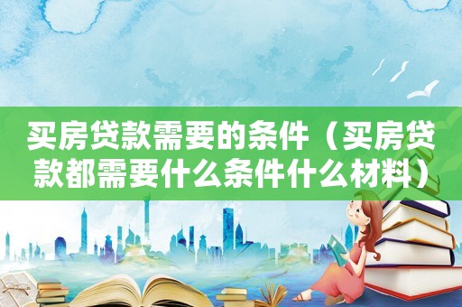 買房貸款需要的條件（買房貸款都需要什么條件什么材料）