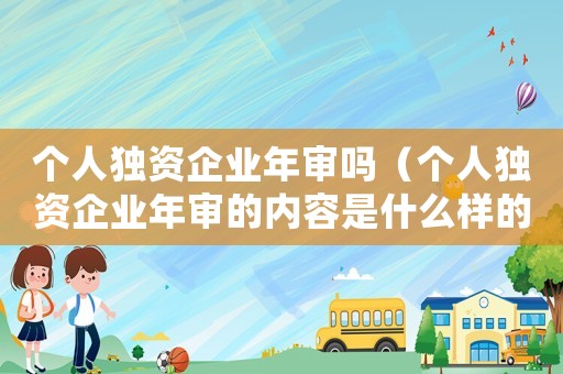 個(gè)人獨(dú)資企業(yè)年審嗎（個(gè)人獨(dú)資企業(yè)年審的內(nèi)容是什么樣的）