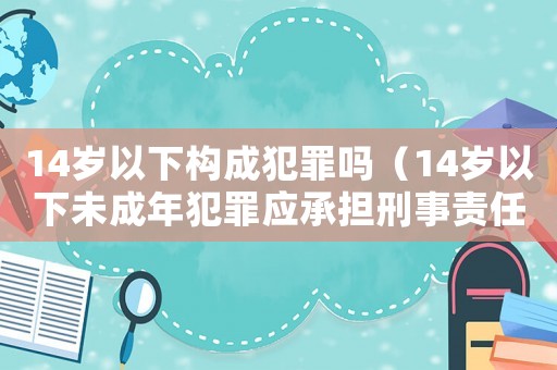 14歲以下構(gòu)成犯罪嗎（14歲以下未成年犯罪應(yīng)承擔刑事責任）