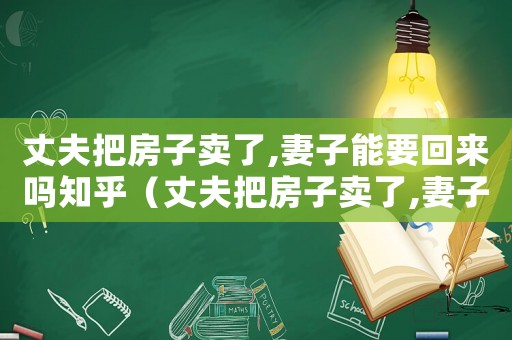 丈夫把房子賣了,妻子能要回來嗎知乎（丈夫把房子賣了,妻子能要回來嗎）