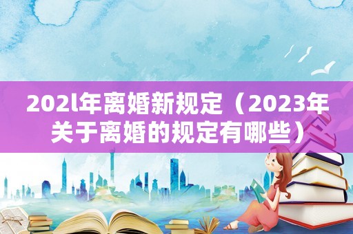 202l年離婚新規定（2023年關于離婚的規定有哪些）
