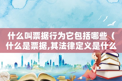 什么叫票據行為它包括哪些（什么是票據,其法律定義是什么意思）