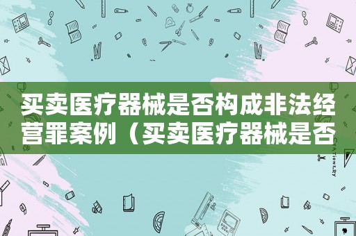 買賣醫療器械是否構成非法經營罪案例（買賣醫療器械是否構成非法經營罪）