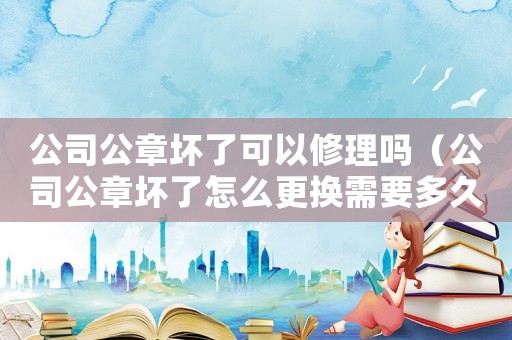 公司公章壞了可以修理嗎（公司公章壞了怎么更換需要多久可以用）