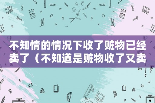 不知情的情況下收了贓物已經(jīng)賣了（不知道是贓物收了又賣了怎么處理的）