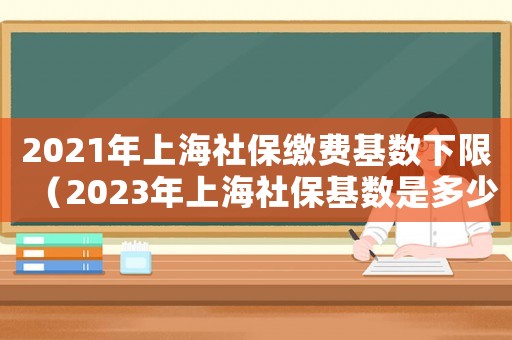 2021年上海社保繳費基數下限（2023年上海社保基數是多少錢）