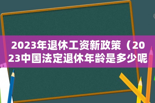 2023年退休工資新政策（2023中國法定退休年齡是多少呢）