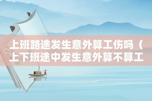 上班路途發(fā)生意外算工傷嗎（上下班途中發(fā)生意外算不算工傷?）