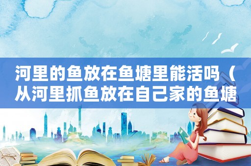 河里的魚放在魚塘里能活嗎（從河里抓魚放在自己家的魚塘里面）