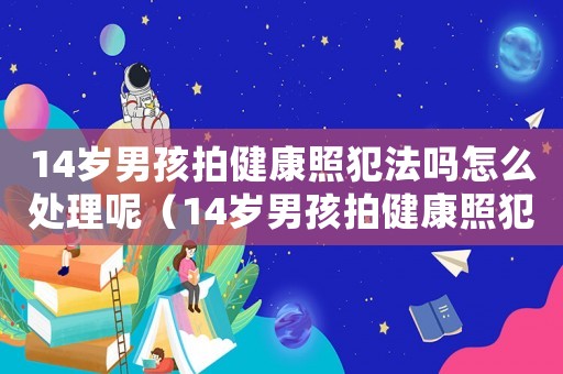 14歲男孩拍健康照犯法嗎怎么處理呢（14歲男孩拍健康照犯法嗎怎么處理）