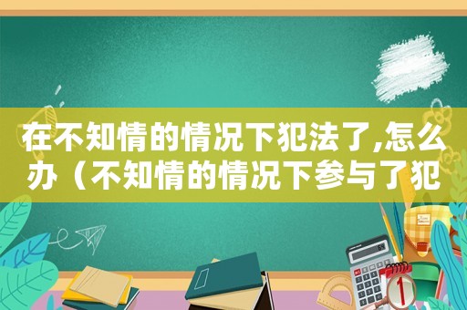 在不知情的情況下犯法了,怎么辦（不知情的情況下參與了犯法怎么辦）