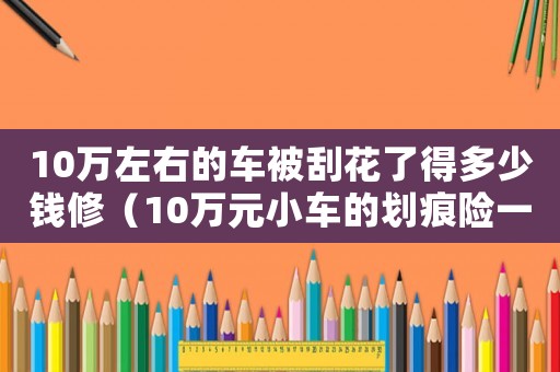 10萬左右的車被刮花了得多少錢修（10萬元小車的劃痕險一般要多少錢呢）
