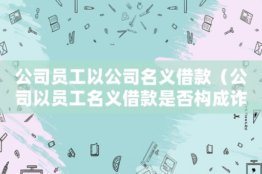 公司員工以公司名義借款（公司以員工名義借款是否構成詐騙）