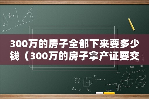 300萬(wàn)的房子全部下來(lái)要多少錢（300萬(wàn)的房子拿產(chǎn)證要交多少錢）