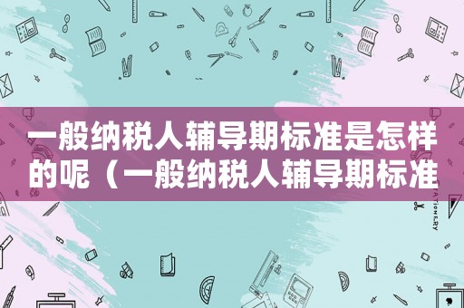 一般納稅人輔導(dǎo)期標(biāo)準(zhǔn)是怎樣的呢（一般納稅人輔導(dǎo)期標(biāo)準(zhǔn)是怎樣的呢）