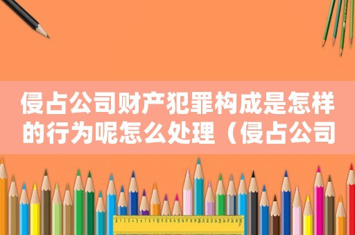 侵占公司財產犯罪構成是怎樣的行為呢怎么處理（侵占公司財產犯罪構成是怎樣的行為呢）