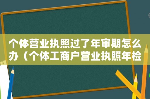 個(gè)體營(yíng)業(yè)執(zhí)照過(guò)了年審期怎么辦（個(gè)體工商戶營(yíng)業(yè)執(zhí)照年檢過(guò)期了怎么辦）