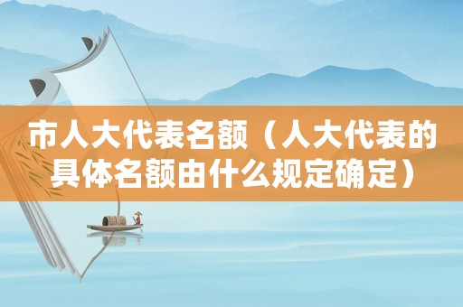 市人大代表名額（人大代表的具體名額由什么規定確定）