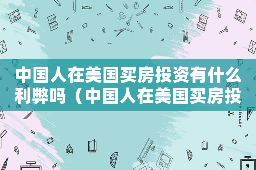 中國人在美國買房投資有什么利弊嗎（中國人在美國買房投資有什么利弊）