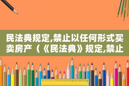 民法典規定,禁止以任何形式買賣房產（《民法典》規定,禁止以任何形式買賣）