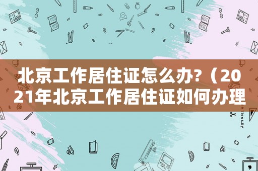 北京工作居住證怎么辦?（2021年北京工作居住證如何辦理）