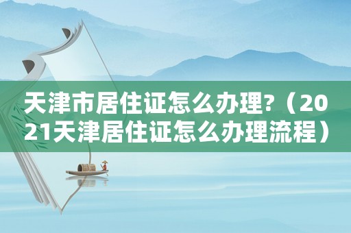 天津市居住證怎么辦理?（2021天津居住證怎么辦理流程）