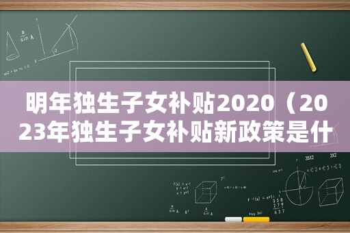 明年獨生子女補貼2020（2023年獨生子女補貼新政策是什么）