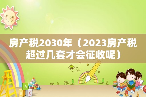 房產(chǎn)稅2030年（2023房產(chǎn)稅超過(guò)幾套才會(huì)征收呢）
