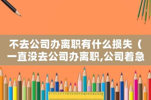 不去公司辦離職有什么損失（一直沒去公司辦離職,公司著急嗎）