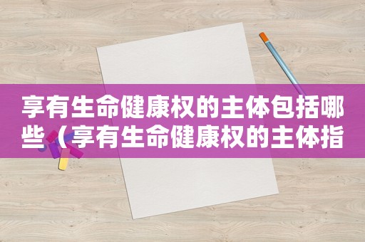 享有生命健康權的主體包括哪些（享有生命健康權的主體指的是什么呢）