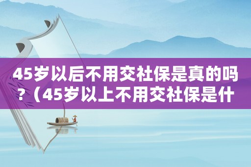 45歲以后不用交社保是真的嗎?（45歲以上不用交社保是什么意思）