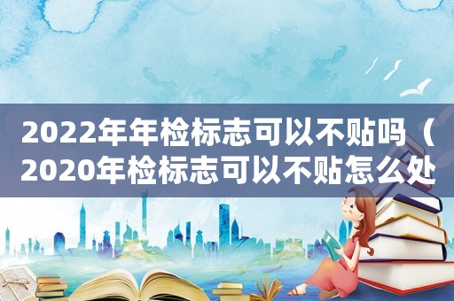 2022年年檢標志可以不貼嗎（2020年檢標志可以不貼怎么處罰）