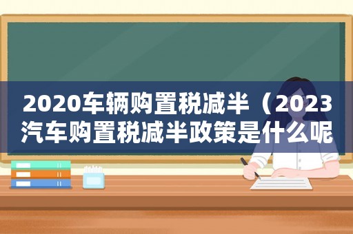 2020車輛購置稅減半（2023汽車購置稅減半政策是什么呢）