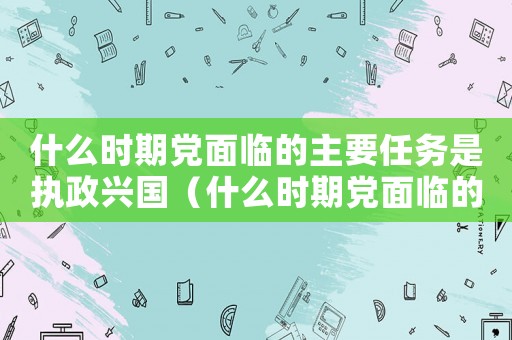 什么時(shí)期黨面臨的主要任務(wù)是執(zhí)政興國（什么時(shí)期黨面臨的主要任務(wù)是執(zhí)政）