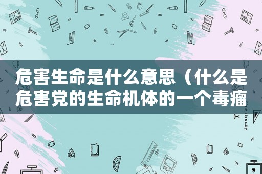 危害生命是什么意思（什么是危害黨的生命機體的一個毒瘤）