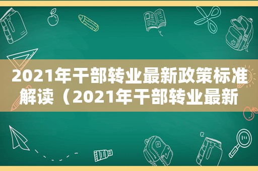 2021年干部轉(zhuǎn)業(yè)最新政策標(biāo)準(zhǔn)解讀（2021年干部轉(zhuǎn)業(yè)最新政策標(biāo)準(zhǔn)）