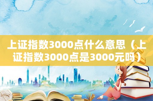上證指數(shù)3000點什么意思（上證指數(shù)3000點是3000元嗎）