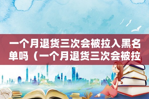 一個月退貨三次會被拉入黑名單嗎（一個月退貨三次會被拉入黑名單嗎）