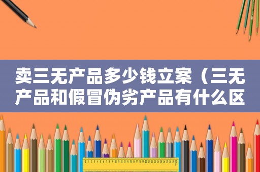 賣三無產(chǎn)品多少錢立案（三無產(chǎn)品和假冒偽劣產(chǎn)品有什么區(qū)別）